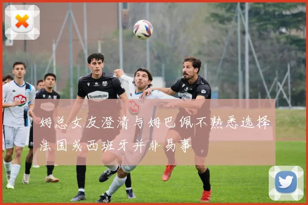 姆总女友澄清与姆巴佩不熟悉选择法国或西班牙并非易事