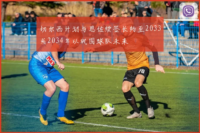 切尔西计划与恩佐续签长约至2033或2034年以巩固球队未来