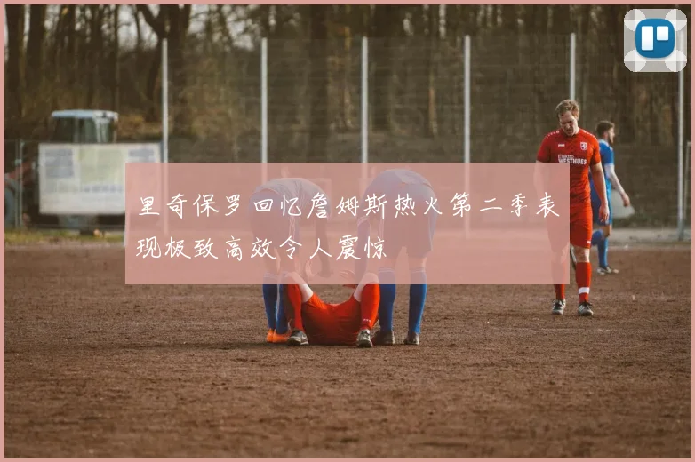 里奇保罗回忆詹姆斯热火第二季表现极致高效令人震惊