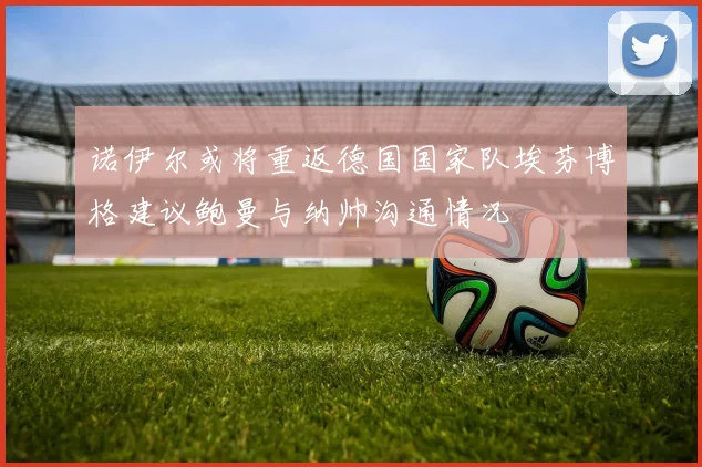 诺伊尔或将重返德国国家队埃芬博格建议鲍曼与纳帅沟通情况