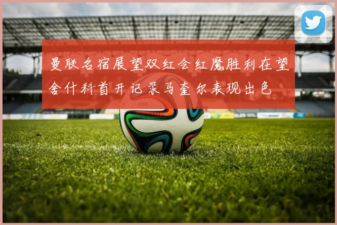 曼联名宿展望双红会红魔胜利在望舍什科首开记录马奎尔表现出色