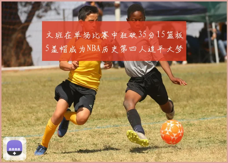 文班在单场比赛中狂砍35分15篮板5盖帽成为NBA历史第四人追平大梦鲨鱼天勾