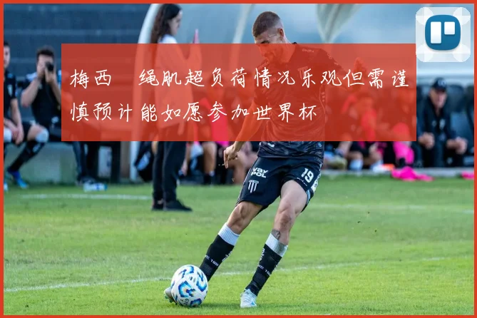 梅西腘绳肌超负荷情况乐观但需谨慎预计能如愿参加世界杯