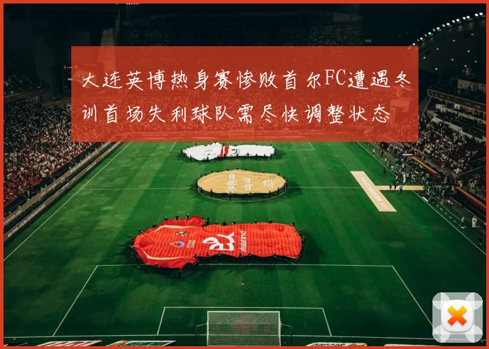 大连英博热身赛惨败首尔FC遭遇冬训首场失利球队需尽快调整状态