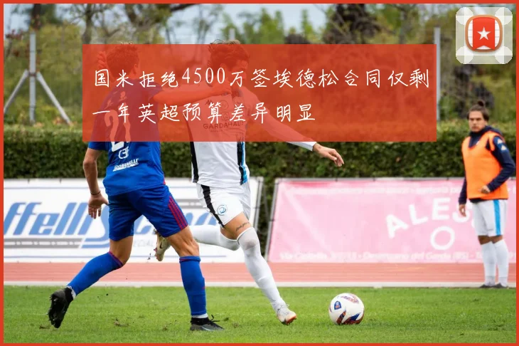 国米拒绝4500万签埃德松合同仅剩一年英超预算差异明显