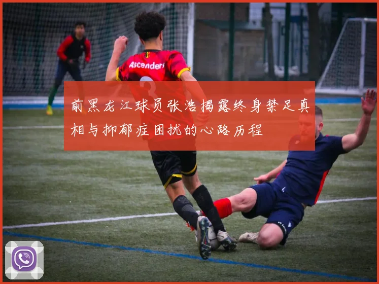 前黑龙江球员张浩揭露终身禁足真相与抑郁症困扰的心路历程